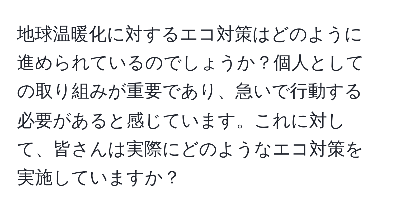 地球温暖化に対するエコ対策はどのように進められているのでしょうか？個人としての取り組みが重要であり、急いで行動する必要があると感じています。これに対して、皆さんは実際にどのようなエコ対策を実施していますか？