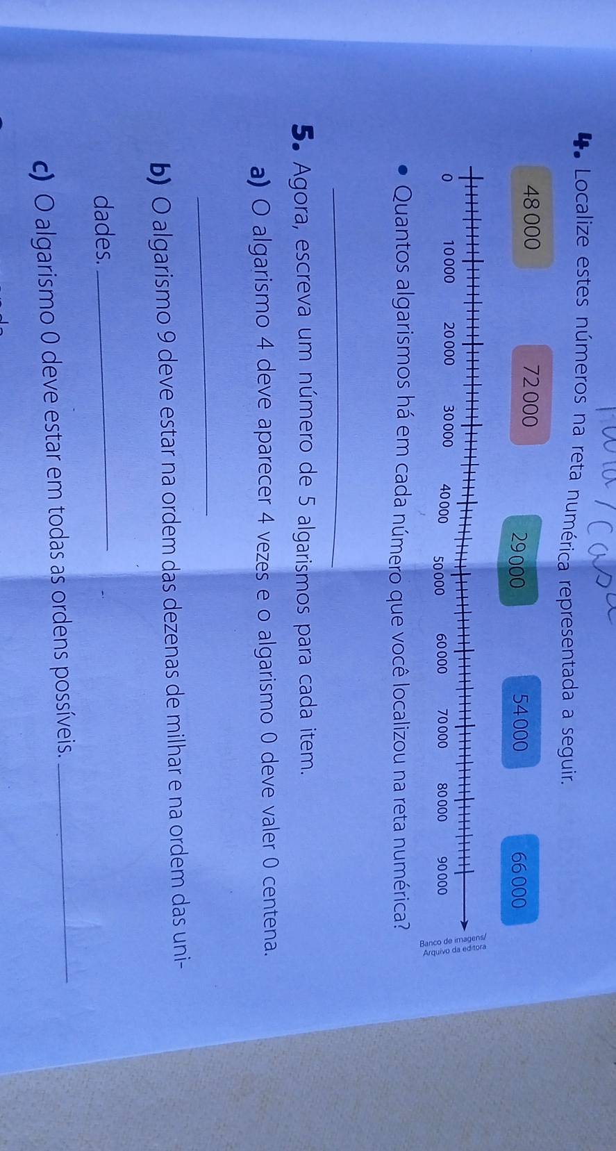 Localize estes números na reta numérica representada a seguir.
48 000 72 000
29000 54000 66000
Quantos algarismos há em cada número que você localizou na reta numérica? 
_ 
5. Agora, escreva um número de 5 algarismos para cada item. 
a) O algarismo 4 deve aparecer 4 vezes e o algarismo 0 deve valer 0 centena. 
_ 
b) O algarismo 9 deve estar na ordem das dezenas de milhar e na ordem das uni- 
dades. 
_ 
c) O algarismo 0 deve estar em todas as ordens possíveis._