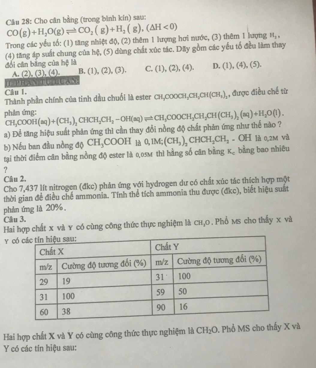 Cho cân bằng (trong bình kín) sau:
CO(g)+H_2O(g)leftharpoons CO_2(g)+H_2(g),(△ H<0)
Trong các yếu tố: (1) tăng nhiệt độ, (2) thêm 1 lượng hơi nước, (3) thêm 1 lượng H_2,
(4) tăng áp suất chung của hệ, (5) dùng chất xúc tác. Dãy gồm các yếu tố đều làm thay
đổi cân bằng của hệ là
A. (2), (3), (4). B. (1), (2), (3). C. (1),(2),(4). D. (1),(4),(5).
LPHAN TU LUAN
Câu 1.
Thành phần chính của tinh dầu chuối là ester CH_3COOCH_2CH_2CH(CH_3)_2 , được điều chế từ
phản ứng:
CH_3COOH(aq)+(CH_3)_2CHCH_2CH_2-OH(aq)leftharpoons CH_3COOCH_2CH(CH_3)_2(aq)+H_2O(l).
a) Để tăng hiệu suất phản ứng thì cần thay đổi nồng độ chất phản ứng như thế nào ?
b) Nếu ban đầu nồng độ CH_3COOH_1a 0,1M;(CH_3)_2CHCH_2CH_2 - OH là 0,2м và
tại thời điểm cân bằng nồng độ ester là 0,05M thì hằng số cân bằng K_c bằng bao nhiêu
?
Câu 2.
Cho 7,437 lít nitrogen (đkc) phản ứng với hydrogen dư có chất xúc tác thích hợp một
thời gian để điều chế ammonia. Tính thể tích ammonia thu được (đkc), biết hiệu suất
phản ứng là 20% .
Câu 3.
Hai hợp chất x và y có cùng công thức thực nghiệm là CH_2O. Phổ Ms cho thấy x và
y c
Hai hợp chất X và Y có cùng công thức thực nghiệm là CH_2O. Phổ MS cho thấy X và
Y có các tín hiệu sau: