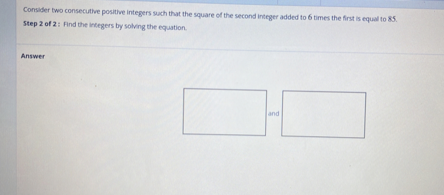 Consider two consecutive positive integers such that the square of the second integer added to 6 times the first is equal to 85. 
Step 2 of 2 : Find the integers by solving the equation. 
Answer 
and