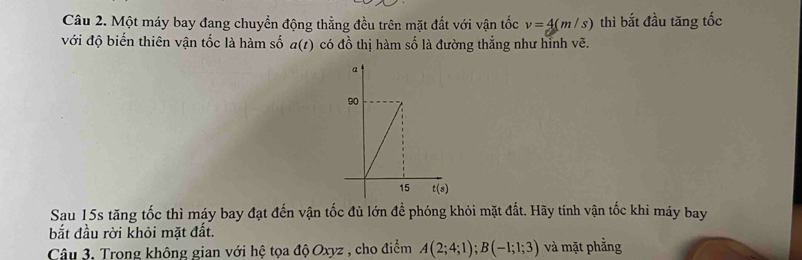 Một máy bay đang chuyển động thẳng đều trên mặt đất với vận tốc v=4(m/s) thì bắt đầu tăng tốc
với độ biến thiên vận tốc là hàm số a(t) có đồ thị hàm số là đường thắng như hình vẽ.
Sau 15s tăng tốc thì máy bay đạt đến vận tốc đủ lớn để phóng khỏi mặt đất. Hãy tính vận tốc khi máy bay
bắt đầu rời khỏi mặt đất.
Câu 3. Trong không gian với hệ tọa độ Oxyz , cho điểm A(2;4;1);B(-1;1;3) và mặt phẳng