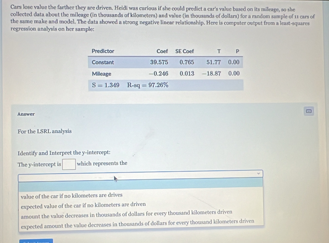 Cars lose value the farther they are driven. Heidi was curious if she could predict a car's value based on its mileage, so she
collected data about the mileage (in thousands of kilometers) and value (in thousands of dollars) for a random sample of 11 cars of
the same make and model. The data showed a strong negative linear relationship. Here is computer output from a least-squares
regression analysis on her sample:
Answer
For the LSRL analysis
Identify and Interpret the y-intercept:
The y-intercept is which represents the
value of the car if no kilometers are drives
expected value of the car if no kilometers are driven
amount the value decreases in thousands of dollars for every thousand kilometers driven
expected amount the value decreases in thousands of dollars for every thousand kilometers driven