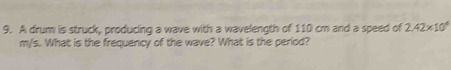 A drum is struck, producing a wave with a wavelength of 110 cm and a speed of 2.42* 10^4
m/s. What is the frequency of the wave? What is the period?