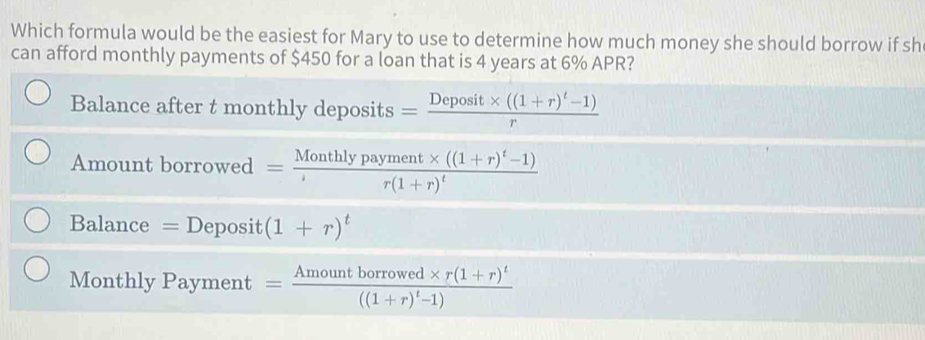 Which formula would be the easiest for Mary to use to determine how much money she should borrow if sh 
can afford monthly payments of $450 for a loan that is 4 years at 6% APR? 
Balance after t monthly deposits =frac Deposit* ((1+r)^t-1)r
Amount borrowed =frac Monthlypayment* ((1+r)^t-1)r(1+r)^t
Balance = Deposit (1+r)^t
Monthly Payment =frac Amountborrowed* r(1+r)^t((1+r)^t-1)