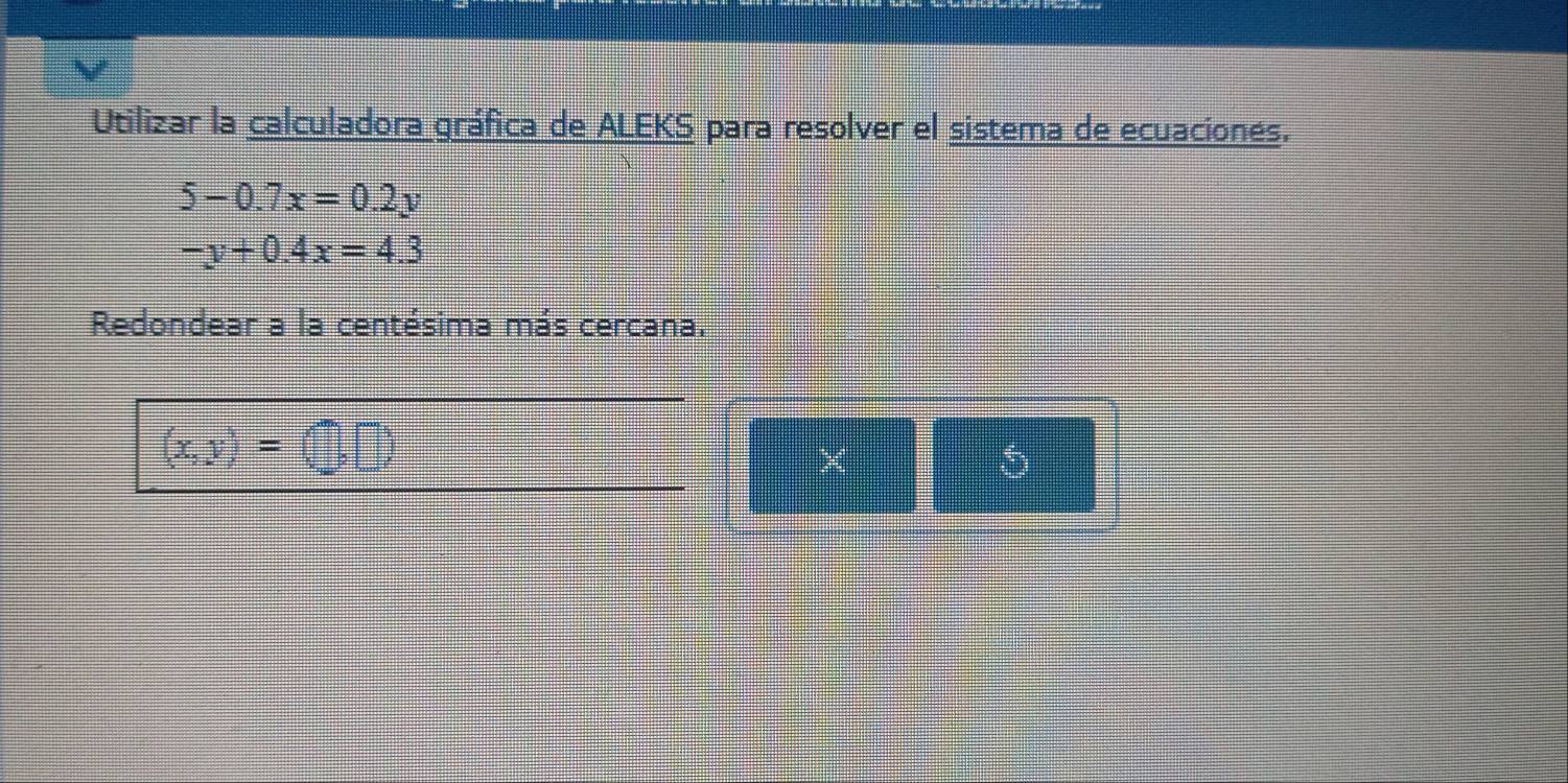 Utilizar la calculadora gráfica de ALEKS para resolver el sistema de ecuacionés.
5-0.7x=0.2y
-y+0.4x=4.3
Redondear a la centésima más cercana.
(x,y)=(□ ,□ )
×
5