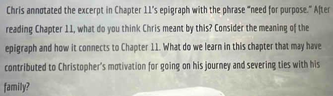 Chris annotated the excerpt in Chapter 11’s epigraph with the phrase “need for purpose.” After 
reading Chapter 11, what do you think Chris meant by this? Consider the meaning of the 
epigraph and how it connects to Chapter 11. What do we learn in this chapter that may have 
contributed to Christopher’s motivation for going on his journey and severing ties with his 
family?