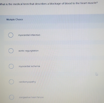 What is the medical term that describes a blockage of blood to the heart muscle?
Multiple Choice
myocardial infarction
aortic regurgitation
myocardial ischemia
cardiomyopathy
congestive heart failure