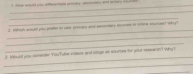 How would you differentiate primary, secondary and tertiary sources 
_ 
_ 
_ 
_ 
2. Which would you prefer to use, primary and secondary sources or online sources? Why? 
_ 
_ 
_ 
3. Would you consider YouTube videos and blogs as sources for your research? Why? 
_ 
_