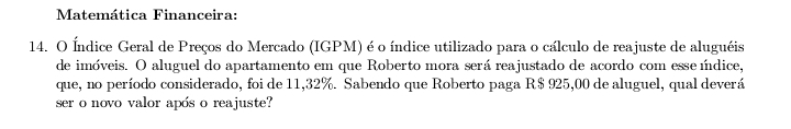 Matemática Financeira: 
14. O Índice Geral de Preços do Mercado (IGPM) é o índice utilizado para o cálculo de reajuste de aluguéis 
de imóveis. O aluguel do apartamento em que Roberto mora será reajustado de acordo com esse ídice, 
que, no período considerado, foi de 11,32%. Sabendo que Roberto paga R$ 925,00 de aluguel, qual deverá 
ser o novo valor após o reajuste?