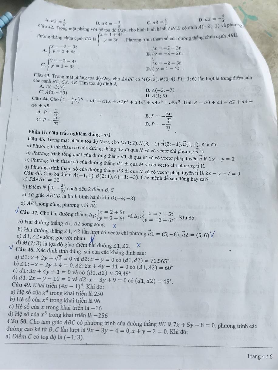 A. a3= 4/5 . a3= 5/4 . D. a3=- 5/4 .
B. a3=- 4/5 . C.
Câu 42. Trong mặt phẳng với hệ toa đô Ởxv, cho hình bịnh hành ABCD có đỉnh A(-2;1) và phương
đường thẳng chứa cạnh CD là beginarrayl x=1+4t y=3tendarray.. Phương trình tham số của đường thẳng chứa cạnh ABlà
A. beginarrayl x=-2-3t y=1+4tendarray. . beginarrayl x=-2+3t y=-2-2t.endarray.
B.
C. beginarrayl x=-2-4t y=1-3tendarray.
D. beginarrayl x=-2-3t y=1-4tendarray.
Câu 43. Trong mặt phẳng toạ độ Oxy, cho △ ABC có M(2;3),N(0;4),P(-1;6) lần lượt là trung điểm của
các cạnh BC, CA, AB. Tìm tọa độ đỉnh A
A. A(-3;7)
C. A(1;-10)
B. A(-2;-7)
D. A(1;5)
Câu 44. Cho
a4+a5. (1- 1/2 x)^5=a0+a1x+a2x^2+a3x^3+a4x^4+a5x^5. Tính P=a0+a1+a2+a3+
A. P= 1/32 ,
C. P= 243/32 .
B. P=- 243/32 .
D. P=- 1/32 .
Phần II: Câu trắc nghiệm đúng - sai
Câu 45. Trong mặt phẳng toạ độ Oxy, cho M(1;2),N(3;-1),vector n(2;-1),vector u(1;1). Khi đó:
a) Phương trình tham số của đường thẳng đ2 đi qua N và có vectơ chỉ phương u là
b) Phương trình tổng quát của đường thẳng d1 đi qua M và có vectơ pháp tuyến n là 2x-y=0
c) Phương trình tham số của đường thẳng đ4 đi qua M và có vectơ chỉ phương vector u là
d) Phương trình tham số của đường thẳng đ3 đi qua N và có vectơ pháp tuyến n là 2x-y+7=0
Câu 46. Cho ba điểm
a) S△ ABC=12 A(-1;1),B(2;1),C(-1;-3). Các mệnh đề sau đúng hay sai?
b) Điểm N(0;- 5/8 ) cách đều 2 điểm B, C
c) Tứ giác ABCD là hình bình hành khi D(-4;-3)
d) vector AB không cùng phương với vector AC
Câu 47. Cho hai đường thắng Delta _1:beginarrayl x=2+5t y=3-6tendarray. và Delta _2:beginarrayl x=7+5t' y=-3+6t'endarray.. Khi đó:
a) Hai đường thẳng 41, 42 song song  ×
b) Hai đường thẳng 41,42 lần lượt có vectơ chỉ phương vector u1=(5;-6),vector u2=(5;6)
c) 41, Δ2vuông góc với nhau.
d) M(7;3) là tọa độ giao điểm hài đường 41,42.
Câu 48. Xác định tính đúng, sai của các khẳng định sau:
a) d1:x+2y-sqrt(2)=0 và d2:x-y=0 có (d1,d2)approx 71,565°.
b) △ 1:-x-2y+4=0,△ 2:2x+4y-11=0 có (△ 1,△ 2)=60°
c) d1:3x+4y+1=0 và có (d1,d2)approx 59,49°
d) d1:2x-y-10=0 và d2:x-3y+9=0 có (d1,d2)=45°.
Câu 49. Khai triển (4x-1)^4. Khi đó:
a) Hệ số của x^4 trong khai triển là 250
b) Hệ số của x^2 trong khai triển là 96
c) Hệ số của x trong khai triển là −16
d) Hệ số của x^3 trong khai triển là −256
Câu 50. Cho tam giác ABC có phương trình của đường thẳng BC là 7x+5y-8=0 , phương trình các
đường cao kẻ từ B, C lần lượt là 9x-3y-4=0,x+y-2=0. Khi đó:
a) Điểm C có toạ độ là (-1;3).
Trang 4 / 6