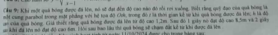 Cầu 9: Khi một quả bóng được đá lên, nó sẽ đạt đến độ cao nào đó rồi rơi xuống. Biết rằng quỹ đạo của quả bóng là 
một cung parabol trong mặt phẳng với hệ tọa độ Orh, trong đô r là thời gian kế từ khi quả bóng được đá lên; h là độ 
co của quả bóng. Giá thiết rằng quả bóng được đá lên từ độ cao 1,2m. Sau đó 1 giây nó đạt độ cao 8,5m và 2 giây 
khi đá lên nó đạt độ cao 6m. Hỏi sau bao lâu thì quả bóng sẽ chạm đất kế từ khi được đá lên . 
àn 1 1/10/2024 được cho trong bảng saw