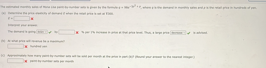 The estimated monthly sales of Mona Lisa paint-by-number sets is given by the formula q=98e^(-3p^2)+p , where q is the demand in monthly sales and p is the retail price in hundreds of yen. 
(a) Determine the price elasticity of demand E when the retail price is set at ¥300.
E=□ *
Interpret your answer. 
The demand is going down by □ * % per 1% increase in price at that price level. Thus, a large price decrease is advised. 
(b) At what price will revenue be a maximum?
□ * hundred yen 
(c) Approximately how many paint-by-number sets will be sold per month at the price in part (b)? (Round your answer to the nearest integer.)
□ * paint-by-number sets per month