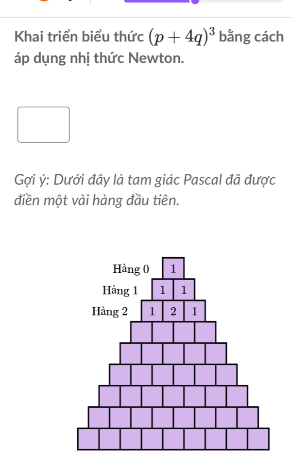 Khai triển biểu thức (p+4q)^3 bằng cách 
áp dụng nhị thức Newton. 
Gợi ý : Dưới đây là tam giác Pascal đã được 
điền một vài hàng đầu tiên.