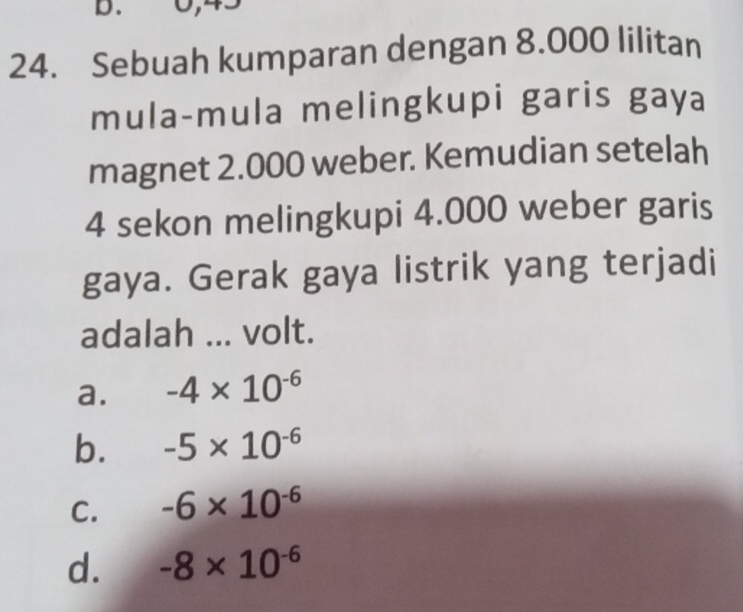 Sebuah kumparan dengan 8.000 lilitan
mula-mula melingkupi garis gaya
magnet 2.000 weber. Kemudian setelah
4 sekon melingkupi 4.000 weber garis
gaya. Gerak gaya listrik yang terjadi
adalah ... volt.
a. -4* 10^(-6)
b. -5* 10^(-6)
C. -6* 10^(-6)
d. -8* 10^(-6)