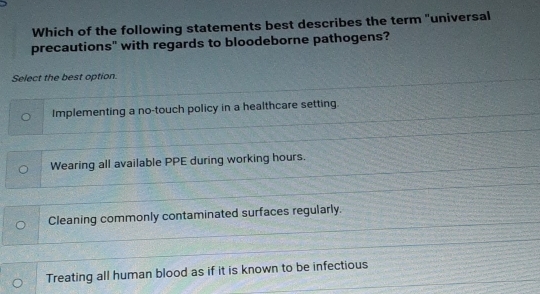 Which of the following statements best describes the term "universal
precautions" with regards to bloodeborne pathogens?
Select the best option.
Implementing a no-touch policy in a healthcare setting.
Wearing all available PPE during working hours.
Cleaning commonly contaminated surfaces regularly.
Treating all human blood as if it is known to be infectious