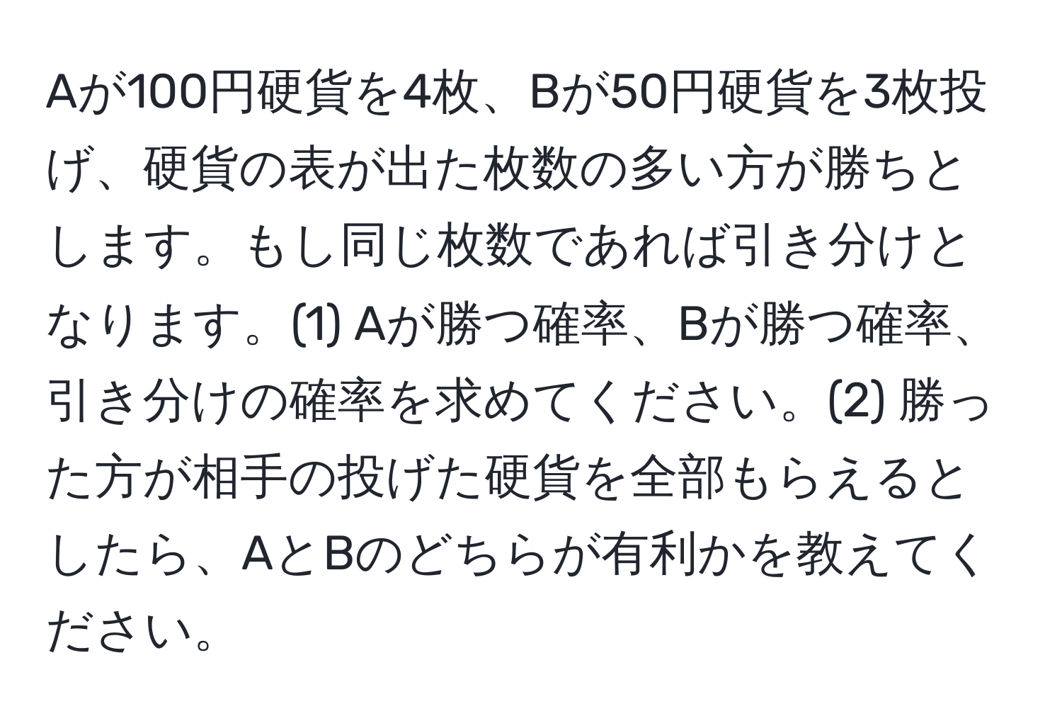 Aが100円硬貨を4枚、Bが50円硬貨を3枚投げ、硬貨の表が出た枚数の多い方が勝ちとします。もし同じ枚数であれば引き分けとなります。(1) Aが勝つ確率、Bが勝つ確率、引き分けの確率を求めてください。(2) 勝った方が相手の投げた硬貨を全部もらえるとしたら、AとBのどちらが有利かを教えてください。