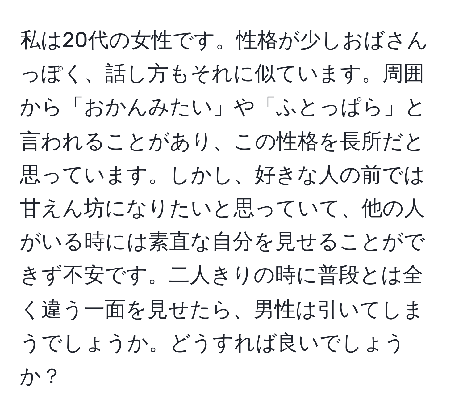 私は20代の女性です。性格が少しおばさんっぽく、話し方もそれに似ています。周囲から「おかんみたい」や「ふとっぱら」と言われることがあり、この性格を長所だと思っています。しかし、好きな人の前では甘えん坊になりたいと思っていて、他の人がいる時には素直な自分を見せることができず不安です。二人きりの時に普段とは全く違う一面を見せたら、男性は引いてしまうでしょうか。どうすれば良いでしょうか？