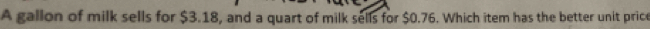 A gallon of milk sells for $3.18, and a quart of milk sells for $0.76. Which item has the better unit price