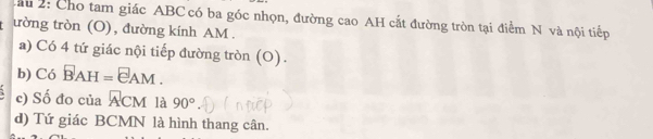 Cầ u 2: Cho tam giác ABC có ba góc nhọn, đường cao AH cắt đường tròn tại điểm N và nội tiếp 
ường tròn (O), đường kính AM. 
a) Có 4 tứ giác nội tiếp đường tròn (O). 
b) Có vector BAH=vector eAM. 
c) Số đo của overline ACM là 90°
d) Tứ giác BCMN là hình thang cân.