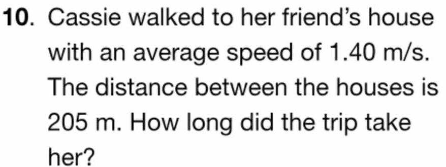 Cassie walked to her friend's house 
with an average speed of 1.40 m/s. 
The distance between the houses is
205 m. How long did the trip take 
her?