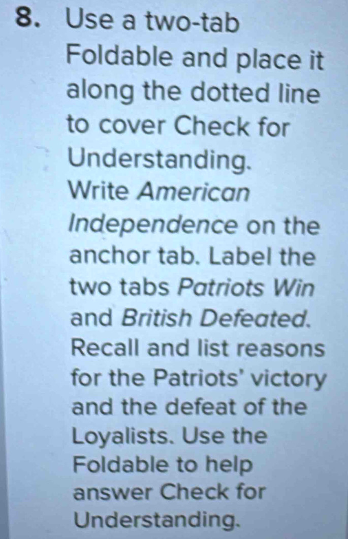 Use a two-tab 
Foldable and place it 
along the dotted line 
to cover Check for 
Understanding. 
Write American 
Independence on the 
anchor tab. Label the 
two tabs Patriots Win 
and British Defeated. 
Recall and list reasons 
for the Patriots' victory 
and the defeat of the 
Loyalists. Use the 
Foldable to help 
answer Check for 
Understanding.