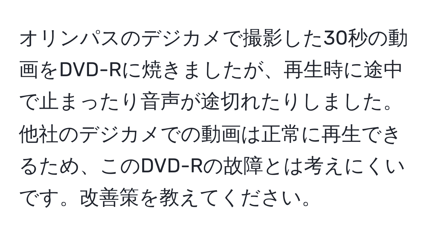 オリンパスのデジカメで撮影した30秒の動画をDVD-Rに焼きましたが、再生時に途中で止まったり音声が途切れたりしました。他社のデジカメでの動画は正常に再生できるため、このDVD-Rの故障とは考えにくいです。改善策を教えてください。