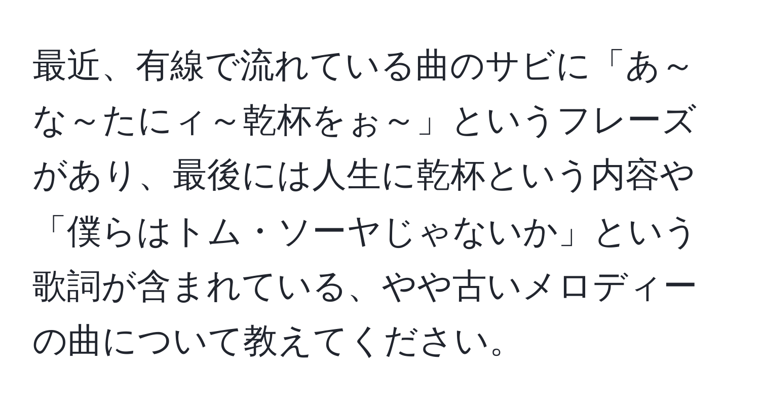 最近、有線で流れている曲のサビに「あ～な～たにィ～乾杯をぉ～」というフレーズがあり、最後には人生に乾杯という内容や「僕らはトム・ソーヤじゃないか」という歌詞が含まれている、やや古いメロディーの曲について教えてください。