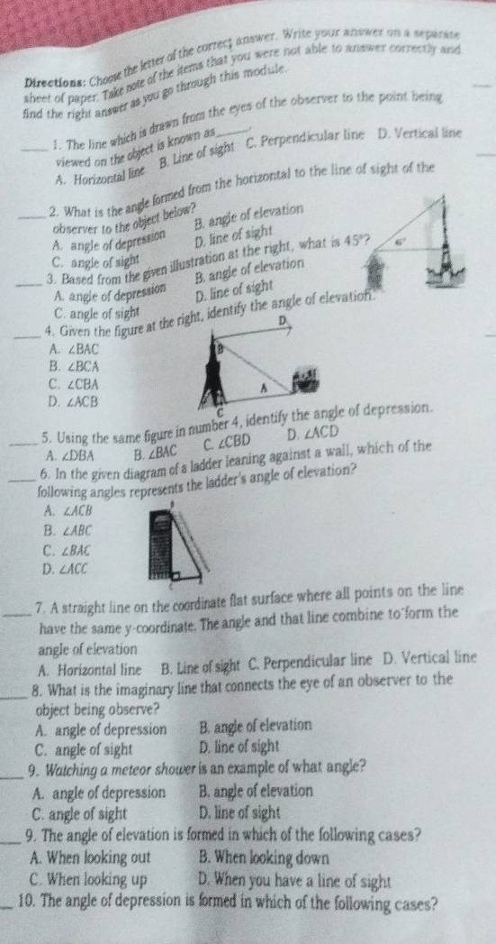 pirections: Chooe the letter of the correct answer. Write your anower on a separate
sheet of paper. Take note of the items that you were not able to answer correctly and
find the right answer as you go through this module 
1. The line which is drawn from the eyes of the observer to the point being
viewed on the object is known as .
_A. Horizontal line B. Line of sight C. Perpendicular line D. Vertical line
_2. What is the angle formed from the horizontal to the line of sight of the
B. angle of elevation
observer to the object below?
A. angle of depression
D. line of sight
_3. Based from the given illustration at the right, what is 45° 6°
C. angle of sight
B. angle of elevation
A. angle of depression
D. line of sight
C. angle of sight
A. ∠ BAC
B. ∠ BCA
C. ∠ CBA
D. ∠ ACB
5. Using the same figure in number 4, identify the angle of depression.
A. ∠ DBA B. ∠ BAC C. ∠ CBD D. ∠ ACD
_6. In the given diagram of a ladder leaning against a wall, which of the
_following angles represents the ladder's angle of elevation?
A. ∠ ACB.
B. ∠ ABC
C. ∠ BAC
D. ∠ ACC
_7. A straight line on the coordinate flat surface where all points on the line
have the same y-coordinate. The angle and that line combine to form the
angle of elevation
A. Horizontal line B. Line of sight C. Perpendicular line D. Vertical line
_8. What is the imaginary line that connects the eye of an observer to the
object being observe?
A. angle of depression B. angle of elevation
C. angle of sight D. line of sight
_9. Watching a meteor shower is an example of what angle?
A. angle of depression B. angle of elevation
C. angle of sight D. line of sight
_9. The angle of elevation is formed in which of the following cases?
A. When looking out B. When looking down
C. When looking up D. When you have a line of sight
_10. The angle of depression is formed in which of the following cases?