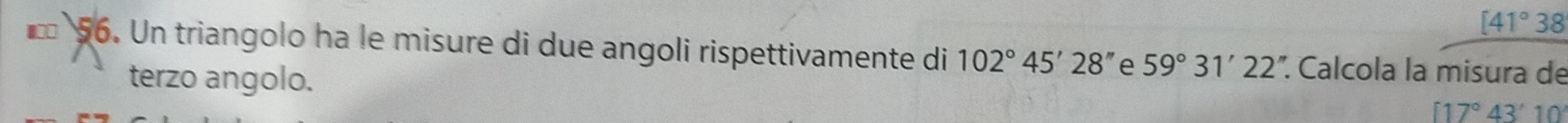 [41°38
* 56. Un triangolo ha le misure di due angoli rispettivamente di 102°45'28'' e 59°31'22''. Calcola la misura de 
terzo angolo. [17°43'10