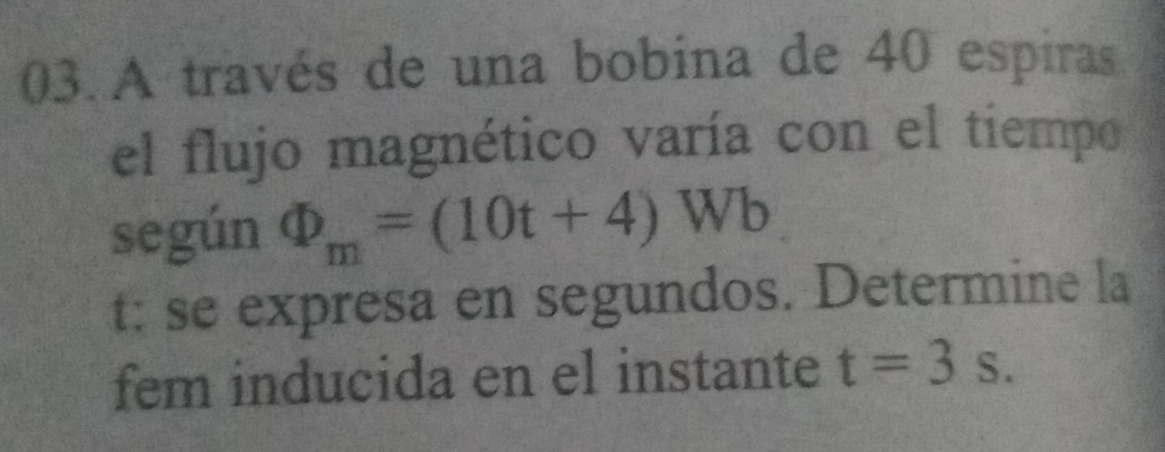 A través de una bobina de 40 espiras 
el flujo magnético varía con el tiempo 
según Phi _m=(10t+4)Wb
t: se expresa en segundos. Determine la 
fem inducida en el instante t=3s.