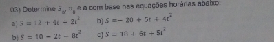 Determine S_0'v_0 e a com base nas equações horárias abaixo: 
a) S=12+4t+2t^2 b) S=-20+5t+4t^2
b) S=10-2t-8t^2 c) S=18+6t+5t^2