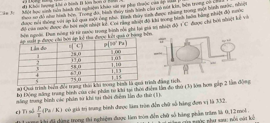 ) Động nang tự
d) Khối lượng khí ở bình B lớn hơn ở bình A.
Câu 3: Một học sinh tiến hành thi nghiệm khảo sát sự phụ thuộc của áp sual p
theo sơ đồ như hình bên. Trong đó, bình thủy tinh hình cầu có nút kín, bên trong có chul
được nổi thông với áp kể qua một ống nhỏ. Bình thủy tinh được nhúng trong một bình nước, nhiệt
độ của nước được đo bởi một nhiệt kể. Coi răng nhiệt độ khí trong binh luôn bằng nhiệt độ nước
bên ngoài. Đun nóng từ từ nước trong bình rồi ghi lại giá trị nhiệt độ t C được chi bởi nhiệt kế và
ược kết quả ở bảng bên.
a) Quá trình biến đồình đẳng tích.
b) Động năng trung bình của các phân tử khí tại thời điểm lần đo thứ (3) lớn hơn gấp 2 lần động
năng trung bình các phân tử khí tại thời điểm lần đo thứ (1).
c) Tỉ số  p/T (Pa/K) có giá trị trung bình được làm tròn đến chữ số hàng đơn vị là 332.
Lượng khí đã dùng trong thí nghiệm được làm tròn đến chữ số hàng phần trăm là 0,12 mol .
ng của nước như sau: nối oát kế