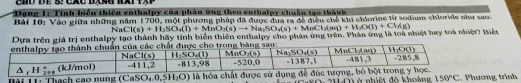 chủ để B: các bạng bài tập
* Dạng 1: Tính biển thiên enthalpy của phản ứng theo enthalpy chuân tạo thành
Bài 10: Vào giữa những năm 1700, một phương pháp đã được đưa ra đề điều chế khí chlorine từ sodium chloride như sau:
NaCl(s)+H_2SO_4(l)+MnO_2(s)to Na_2SO_4(s)+MnCl_2(aq)+H_2O(l)+Cl_2(g)
Dựa trên giá trị enthalpy tạo thành hãy tính biển thiên enthalpy cho phản ứng trên. Phản ứng là toả nhiệt hay toả nhiệt? Biết
của các chất được cho trong bảng sau:
Bài 11: Thach cao nu
V ở nhiệt đô khoảng trình