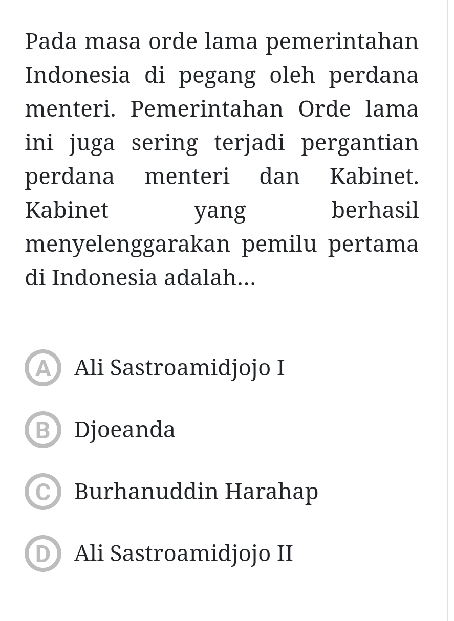 Pada masa orde lama pemerintahan
Indonesia di pegang oleh perdana
menteri. Pemerintahan Orde lama
ini juga sering terjadi pergantian
perdana menteri dan Kabinet.
Kabinet yang berhasil
menyelenggarakan pemilu pertama
di Indonesia adalah...
A Ali Sastroamidjojo I
B Djoeanda
Burhanuddin Harahap
D Ali Sastroamidjojo II