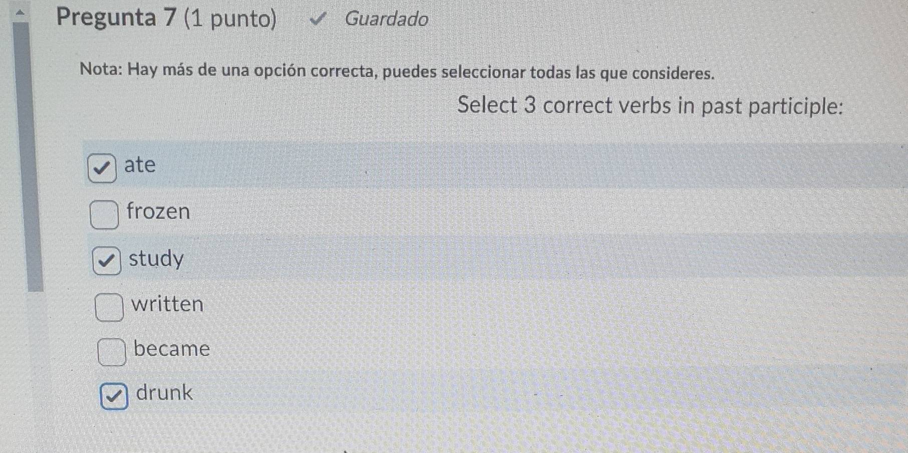 Pregunta 7 (1 punto) Guardado
Nota: Hay más de una opción correcta, puedes seleccionar todas las que consideres.
Select 3 correct verbs in past participle:
ate
frozen
study
written
became
drunk