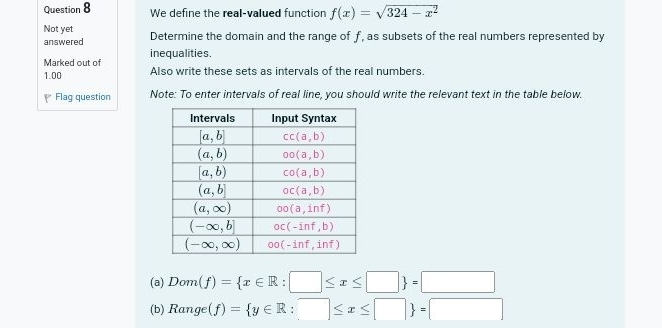 We define the real-valued function f(x)=sqrt(324-x^2)
Not yet Determine the domain and the range of f, as subsets of the real numbers represented by
answered
Marked out of inequalities .
1.00 Also write these sets as intervals of the real numbers.
Y Flag question Note: To enter intervals of real line, you should write the relevant text in the table below.
(a) Dom(f)= x∈ R:□ ≤ x≤ □  =□
(b) Range(f)= y∈ R:□ ≤ x≤ □  =□