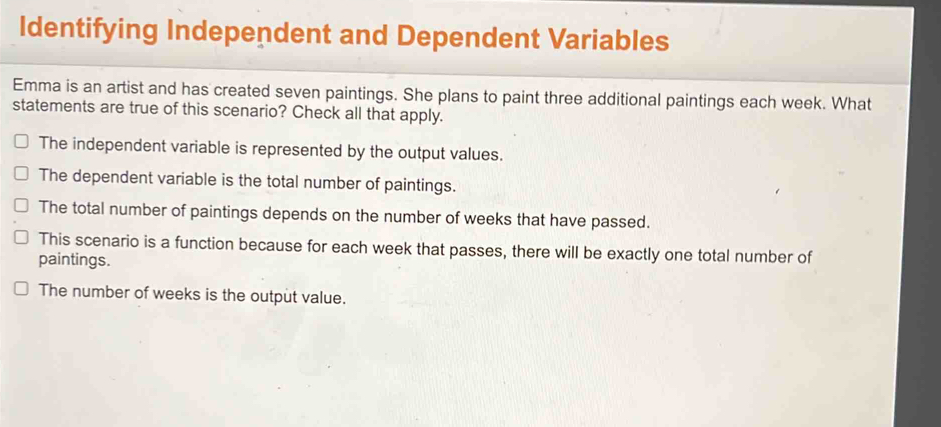 Identifying Independent and Dependent Variables
Emma is an artist and has created seven paintings. She plans to paint three additional paintings each week. What
statements are true of this scenario? Check all that apply.
The independent variable is represented by the output values.
The dependent variable is the total number of paintings.
The total number of paintings depends on the number of weeks that have passed.
This scenario is a function because for each week that passes, there will be exactly one total number of
paintings.
The number of weeks is the output value.