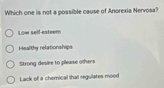 Which one is not a possible cause of Anorexia Nervosa?
Low self-esteem
Healthy relationships
Strong desire to please others
Lack of a chemical that regulates mood