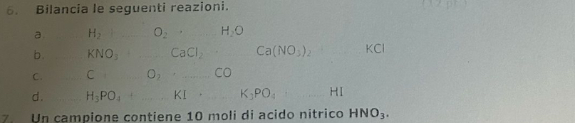 Bilancia le seguenti reazioni. 
a. H_2 O_2 H_2O
b. KNO_3 CaCl_2 Ca(NO_3)_2 KCI
C . C O_2· ...CO
d . H_3PO_4 _ KI· K_3PO_4 _HI 
7 Un campione contiene 10 moli di acido nitrico HNO_3.