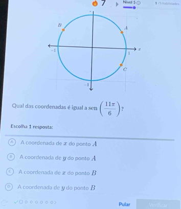 Nivel 5 1 /5 habilidades
Qual das coordenadas é igual a sen ( 11π /6 ) ?
Escolha 1 resposta:
A coordenada de x do ponto A
A coordenada de y do ponto A
A coordenada de æ do ponto B
A coordenada de y do ponto B
Pular Verifcar