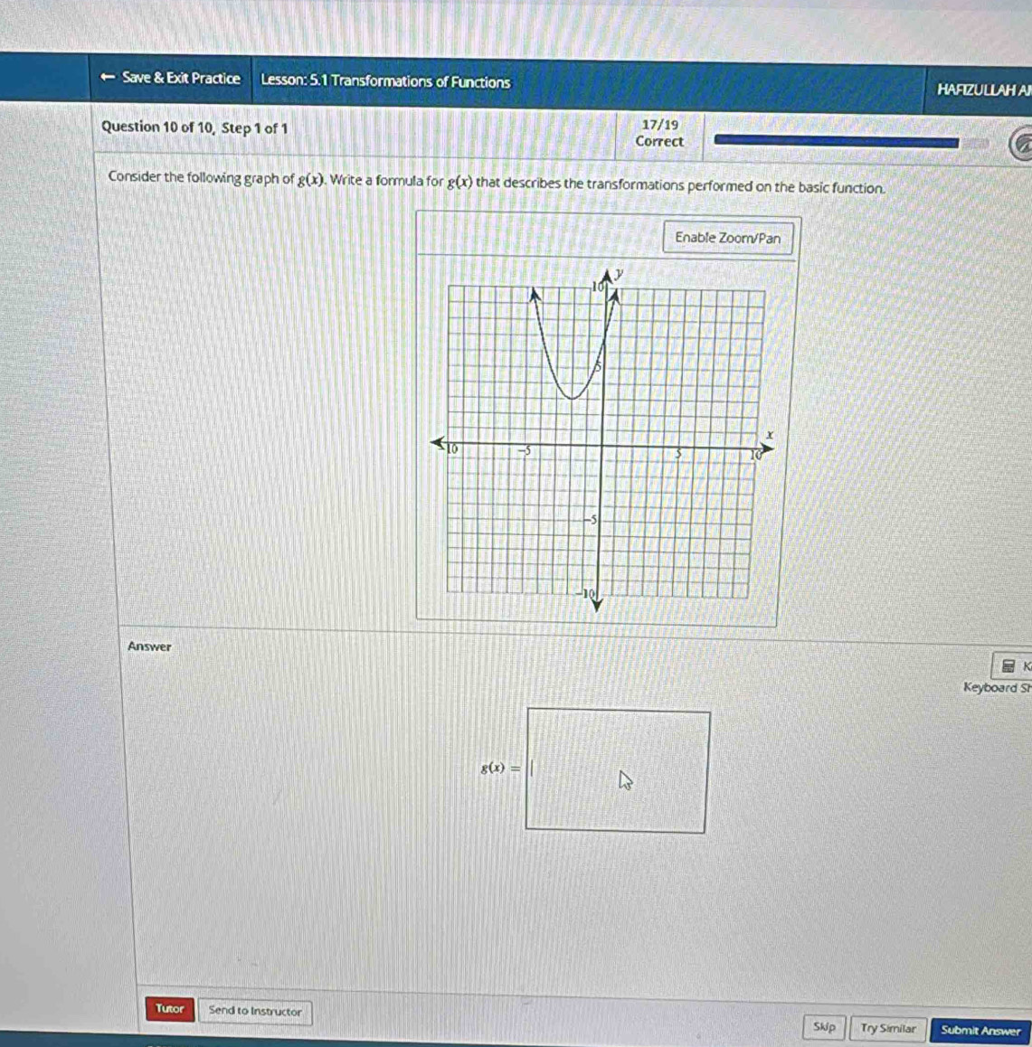Save & Exit Practice Lesson: 5.1 Transformations of Functions 
HAFIZULLAH A 
Question 10 of 10, Step 1 of 1 17/19 
Correct 
Consider the following graph of g(x). Write a formula for g(x) that describes the transformations performed on the basic function. 
Enable Zoom/Pan 
Answer 
k 
Keyboard Sr
g(x)=
Tutor Send to Instructor Skip Try Similar Submit Answer