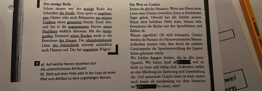 Der mutige Bodo Ein Wort zu Comics
Schon immer war der mutige Bodo der Immer die gleiche Situation: Wenn uns Eltern beim
Schrecken der Straße. Gern spielt er ungebete- Lesen eines Comics erwischen, kann es furchtbaren
nen Gästen oder auch Bekannten aus seinem Ärger geben. Obwohl fast alle Schüler unserer
Umkreis einen gemeinen Streich. Doch dies- Klasse diese beliebten Hefte lesen, lehnen viele
mal hat er die angespannten Nerven seiner Erwachsene die Bücher mit den Sprechblasen und
Nachbarn wirklich überreizt. Mit der riesen- Bildern ab.
großen Trommel seines Bruders weckt er die Warum eigentlich? Oft wird behauptet, Comics
Bewohner des Hauses. Der ohrenbetäubende würden die Fantasie der Heranwachsenden lähmen.
Lärm des Störenfrieds schreckt schließlich Außerdem meinen viele, dass durch die einfache
o
auch Hannes auf. Das hat ungeahnte Folgen! Comicsprache die Sprachentwicklung der Jugend-
lichen gehemmt würde.
Wir Schüler dagegen denken, das ist alles purer
T a) Auf welche Nomen beziehen sich Quatsch. Wir haben Spaß an weil sie
die unterstrichenen Attribute? leicht zu lesen und witzig sind. Außerdem stellen
b) Zieht auf einer Folie oder in der Copy 36 einen sie eine Mischung aus Spannung und Unterhaltung
Pfeil vom Attribut zu dem zugehörigen Nomen. dar. Und spannende Comics lesen ist doch immer
noch besser als stundenlang vor dem Fernseher wei
im Wonn zu sitzen, oder?
ern