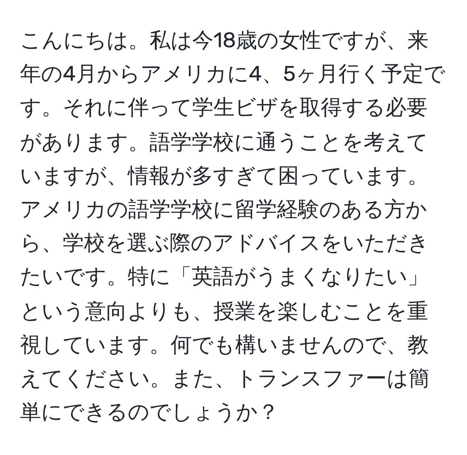 こんにちは。私は今18歳の女性ですが、来年の4月からアメリカに4、5ヶ月行く予定です。それに伴って学生ビザを取得する必要があります。語学学校に通うことを考えていますが、情報が多すぎて困っています。アメリカの語学学校に留学経験のある方から、学校を選ぶ際のアドバイスをいただきたいです。特に「英語がうまくなりたい」という意向よりも、授業を楽しむことを重視しています。何でも構いませんので、教えてください。また、トランスファーは簡単にできるのでしょうか？