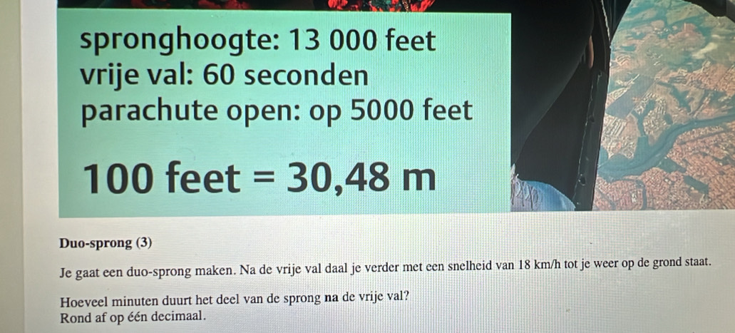 spronghoogte: 13 000 feet
vrije val: 60 seconden
parachute open: op 5000 feet
100feet=30,48m
Duo-sprong (3) 
Je gaat een duo-sprong maken. Na de vrije val daal je verder met een snelheid van 18 km/h tot je weer op de grond staat. 
Hoeveel minuten duurt het deel van de sprong na de vrije val? 
Rond af op één decimaal.