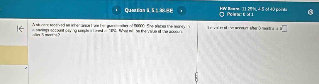 Question 6, 5.1.38-BE 
HW Score: 11.25%, 4.5 of 40 points 
Points: 0 of 1 
A student received an inheritance from her grandmother of $6000. She places the money in The value of the account after 3 months is $□
a savings account paying simple interest at 10%. What will be the value of the account 
after 3 months?