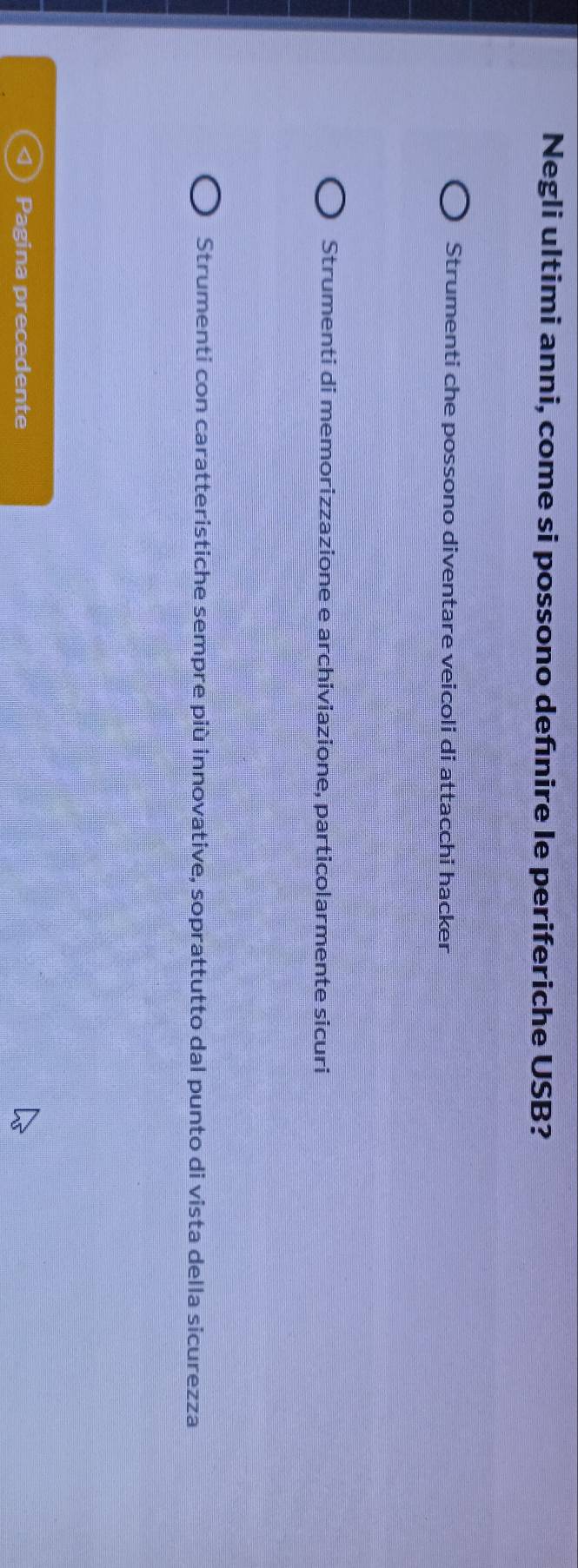 Negli ultimi anni, come si possono defnire le periferiche USB?
Strumenti che possono diventare veicoli di attacchi hacker
Strumenti di memorizzazione e archiviazione, particolarmente sicuri
Strumenti con caratteristiche sempre più innovative, soprattutto dal punto di vista della sicurezza
Pagina precedente