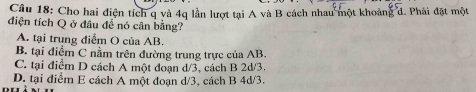 Cho hai điện tích q và 4q lần lượt tại A và B cách nhau một khoảng d. Phải đặt một
điện tích Q ở đâu để nó cân bằng?
A. tại trung điểm O của AB.
B. tại điểm C nằm trên đường trung trực của AB.
C. tại điểm D cách A một đoạn d/3, cách B 2d/3.
D. tại điểm E cách A một đoạn d/3, cách B 4d/3.