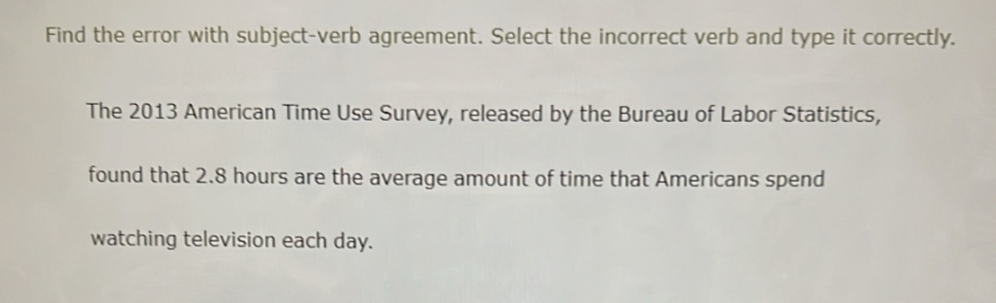 Find the error with subject-verb agreement. Select the incorrect verb and type it correctly. 
The 2013 American Time Use Survey, released by the Bureau of Labor Statistics, 
found that 2.8 hours are the average amount of time that Americans spend 
watching television each day.