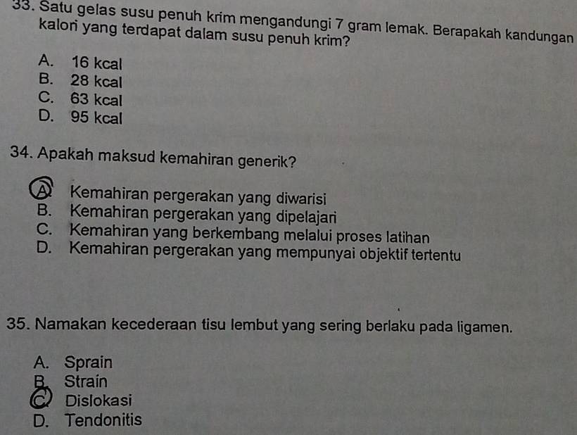 Satu gelas susu penuh krim mengandungi 7 gram lemak. Berapakah kandungan
kalori yang terdapat dalam susu penuh krim?
A. 16 kcal
B. 28 kcal
C. 63 kcal
D. 95 kcal
34. Apakah maksud kemahiran generik?
A Kemahiran pergerakan yang diwarisi
B. Kemahiran pergerakan yang dipelajari
C. Kemahiran yang berkembang melalui proses latihan
D. Kemahiran pergerakan yang mempunyai objektif tertentu
35. Namakan kecederaan tisu lembut yang sering berlaku pada ligamen.
A. Sprain
B Strain
C Dislokasi
D. Tendonitis