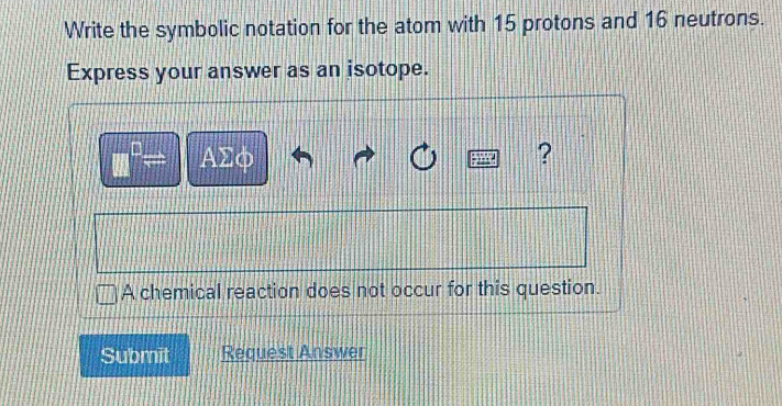 Write the symbolic notation for the atom with 15 protons and 16 neutrons. 
Express your answer as an isotope.
□^(□)= ΑΣφ ? 
A chemical reaction does not occur for this question. 
Submit Request Answer